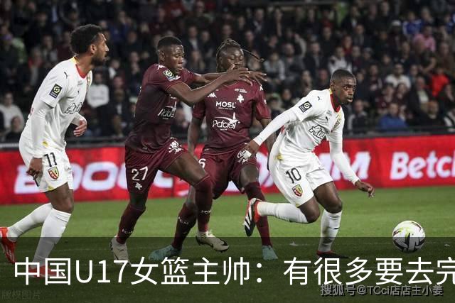中国U17女篮主帅：有很多要去完善的地方 对外线的控制还是不够好