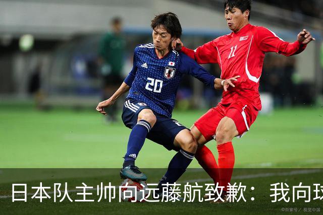 日本队主帅向远藤航致歉：我向球员传达了非常糟糕的信息